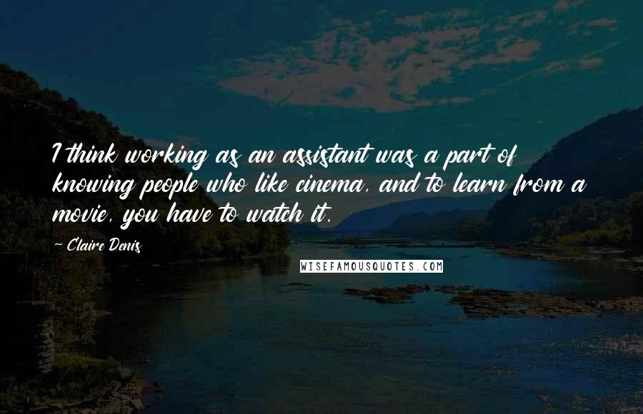 Claire Denis Quotes: I think working as an assistant was a part of knowing people who like cinema, and to learn from a movie, you have to watch it.