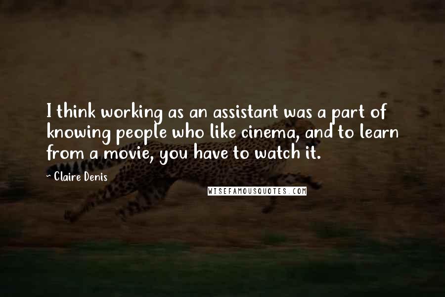 Claire Denis Quotes: I think working as an assistant was a part of knowing people who like cinema, and to learn from a movie, you have to watch it.