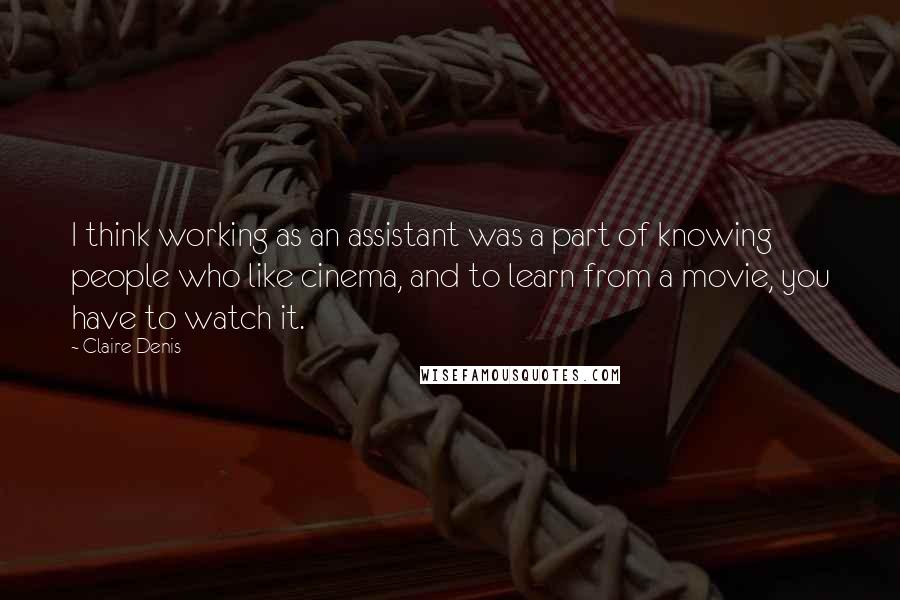 Claire Denis Quotes: I think working as an assistant was a part of knowing people who like cinema, and to learn from a movie, you have to watch it.