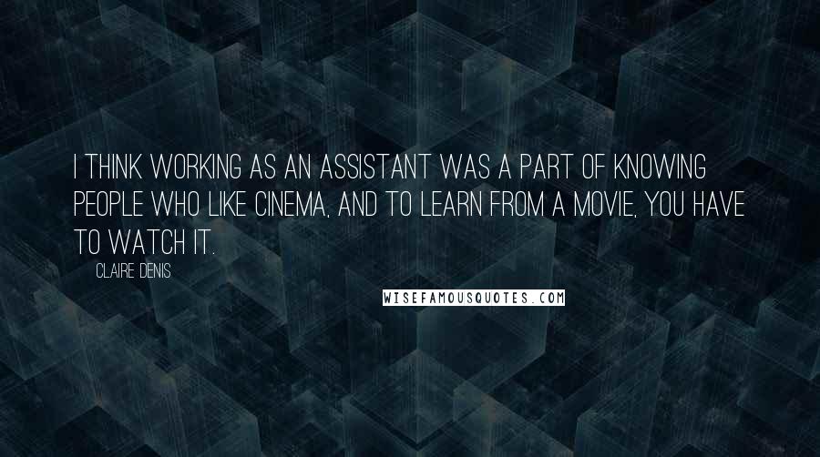 Claire Denis Quotes: I think working as an assistant was a part of knowing people who like cinema, and to learn from a movie, you have to watch it.