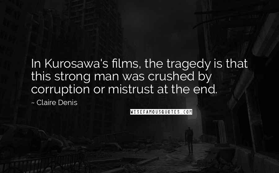 Claire Denis Quotes: In Kurosawa's films, the tragedy is that this strong man was crushed by corruption or mistrust at the end.
