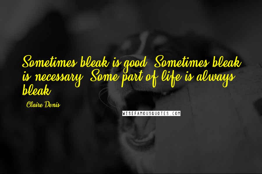 Claire Denis Quotes: Sometimes bleak is good. Sometimes bleak is necessary. Some part of life is always bleak.