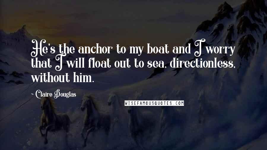 Claire Douglas Quotes: He's the anchor to my boat and I worry that I will float out to sea, directionless, without him.