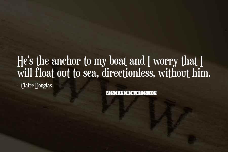 Claire Douglas Quotes: He's the anchor to my boat and I worry that I will float out to sea, directionless, without him.