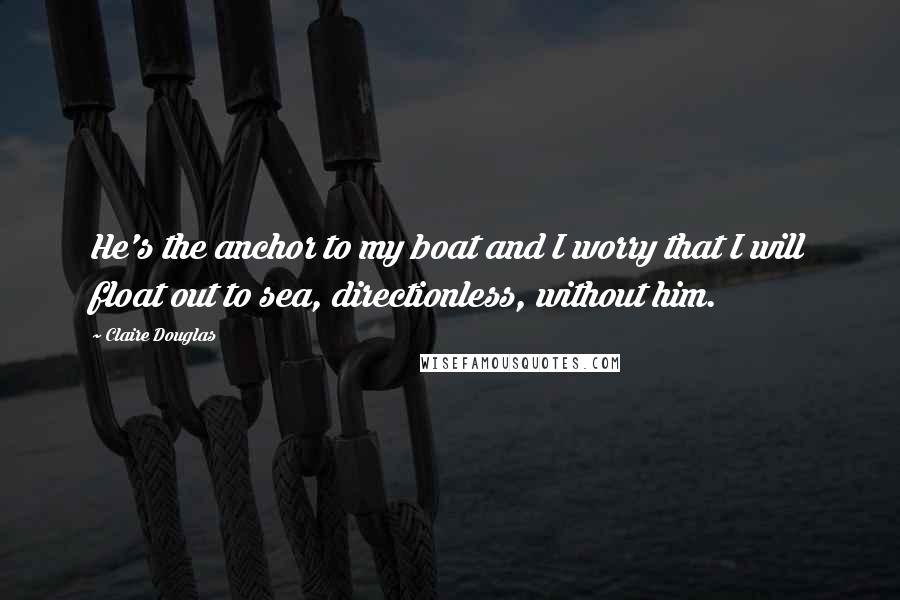 Claire Douglas Quotes: He's the anchor to my boat and I worry that I will float out to sea, directionless, without him.