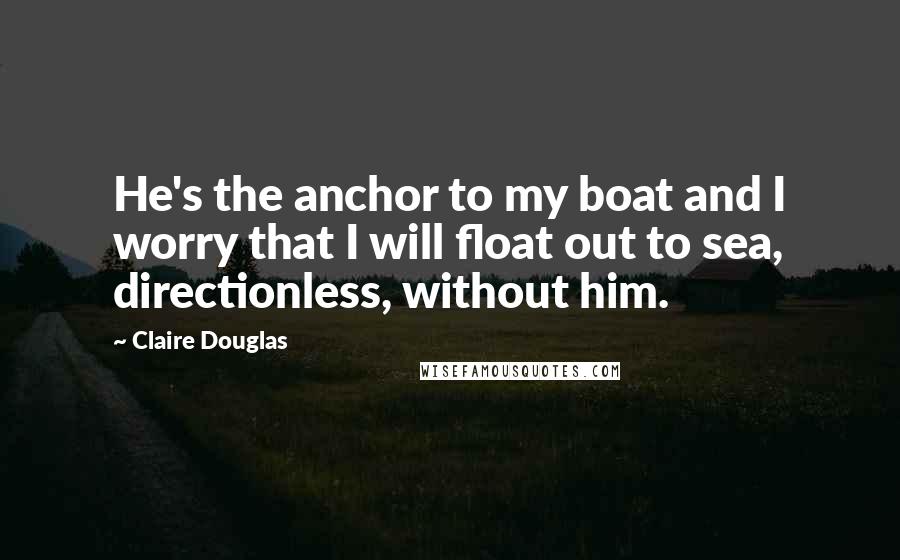 Claire Douglas Quotes: He's the anchor to my boat and I worry that I will float out to sea, directionless, without him.