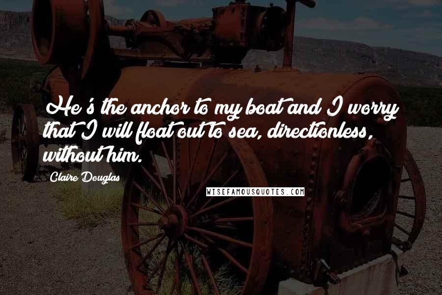 Claire Douglas Quotes: He's the anchor to my boat and I worry that I will float out to sea, directionless, without him.