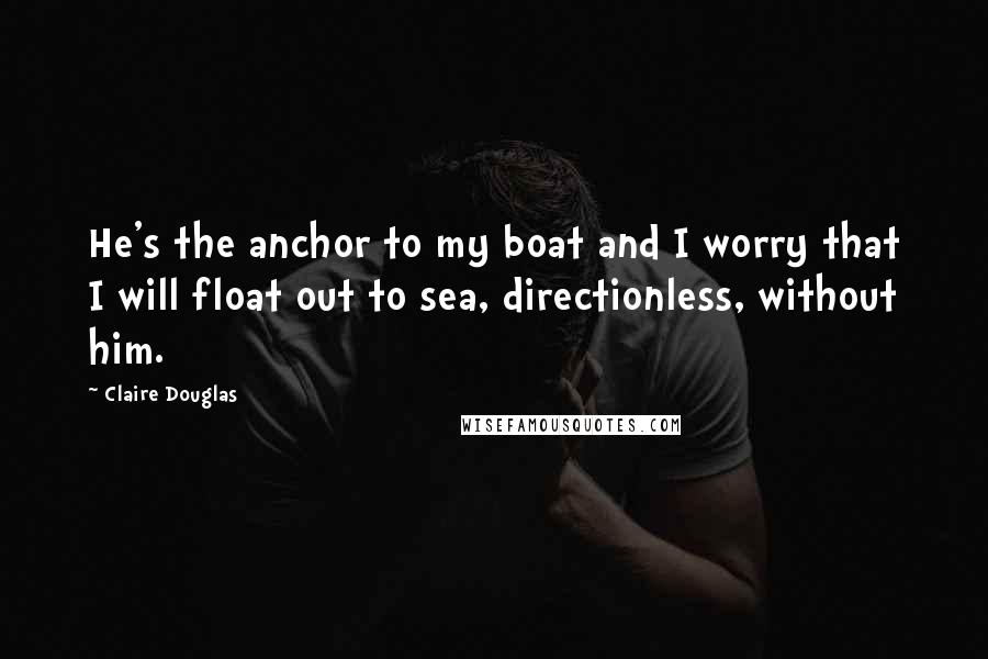 Claire Douglas Quotes: He's the anchor to my boat and I worry that I will float out to sea, directionless, without him.