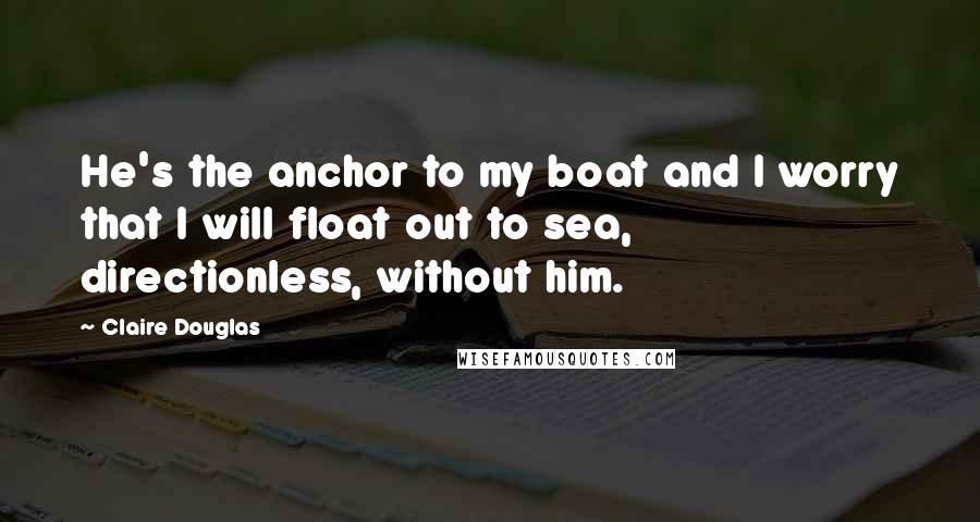 Claire Douglas Quotes: He's the anchor to my boat and I worry that I will float out to sea, directionless, without him.