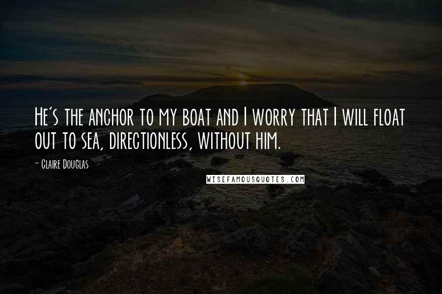 Claire Douglas Quotes: He's the anchor to my boat and I worry that I will float out to sea, directionless, without him.