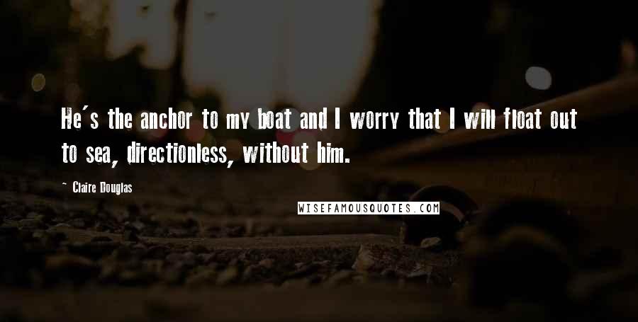 Claire Douglas Quotes: He's the anchor to my boat and I worry that I will float out to sea, directionless, without him.