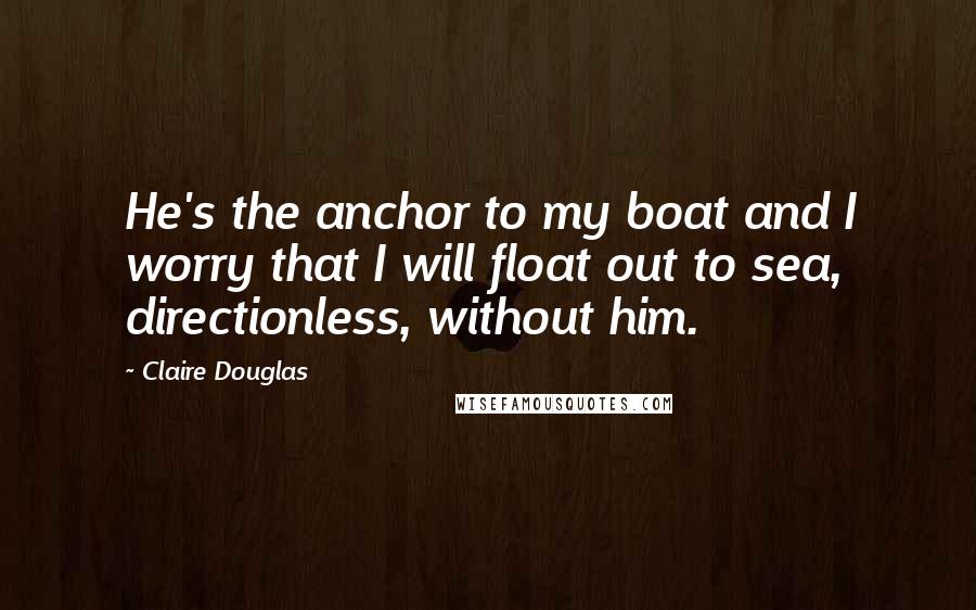 Claire Douglas Quotes: He's the anchor to my boat and I worry that I will float out to sea, directionless, without him.