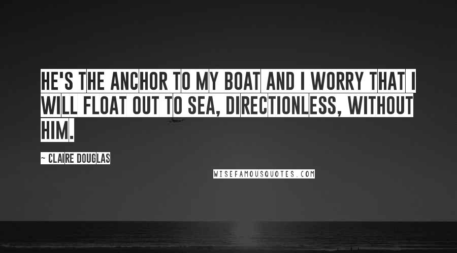 Claire Douglas Quotes: He's the anchor to my boat and I worry that I will float out to sea, directionless, without him.