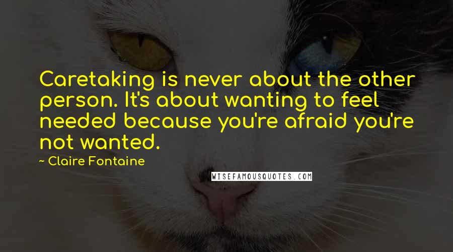 Claire Fontaine Quotes: Caretaking is never about the other person. It's about wanting to feel needed because you're afraid you're not wanted.