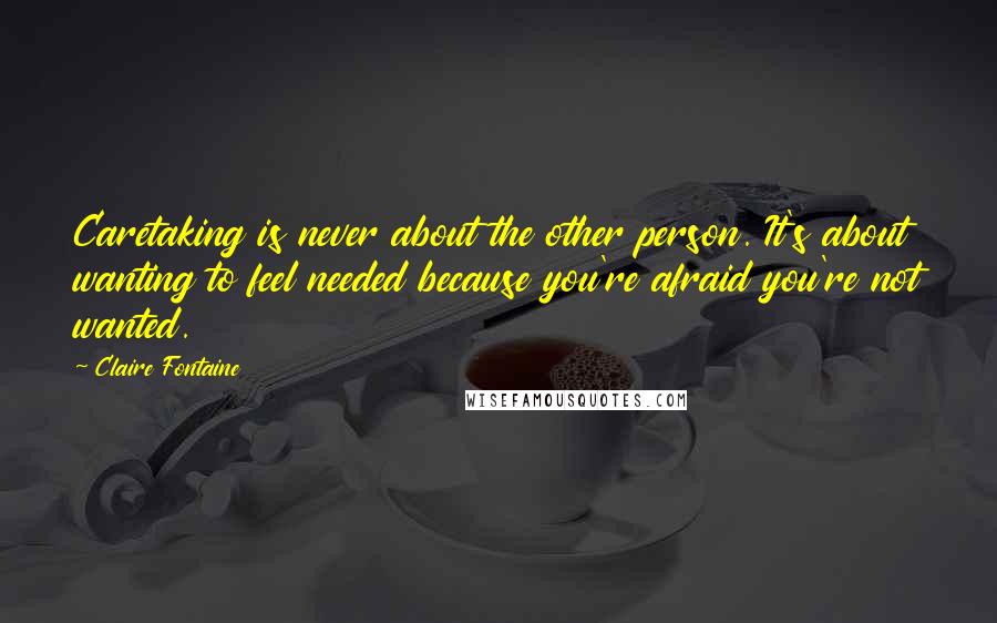 Claire Fontaine Quotes: Caretaking is never about the other person. It's about wanting to feel needed because you're afraid you're not wanted.