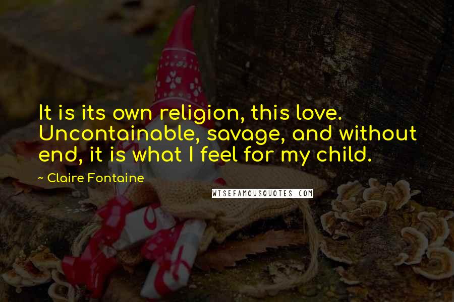 Claire Fontaine Quotes: It is its own religion, this love. Uncontainable, savage, and without end, it is what I feel for my child.