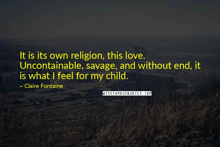 Claire Fontaine Quotes: It is its own religion, this love. Uncontainable, savage, and without end, it is what I feel for my child.