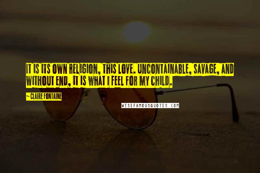 Claire Fontaine Quotes: It is its own religion, this love. Uncontainable, savage, and without end, it is what I feel for my child.