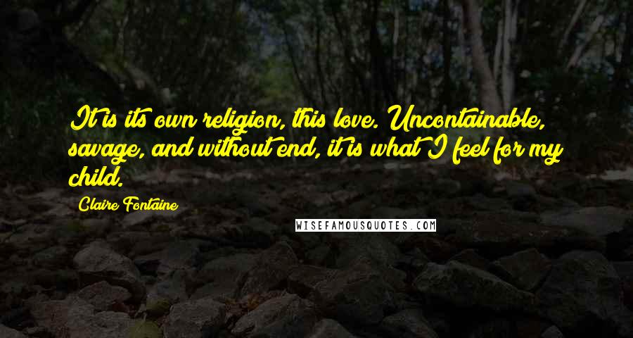 Claire Fontaine Quotes: It is its own religion, this love. Uncontainable, savage, and without end, it is what I feel for my child.