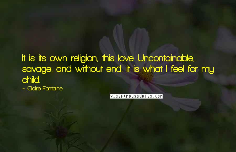 Claire Fontaine Quotes: It is its own religion, this love. Uncontainable, savage, and without end, it is what I feel for my child.