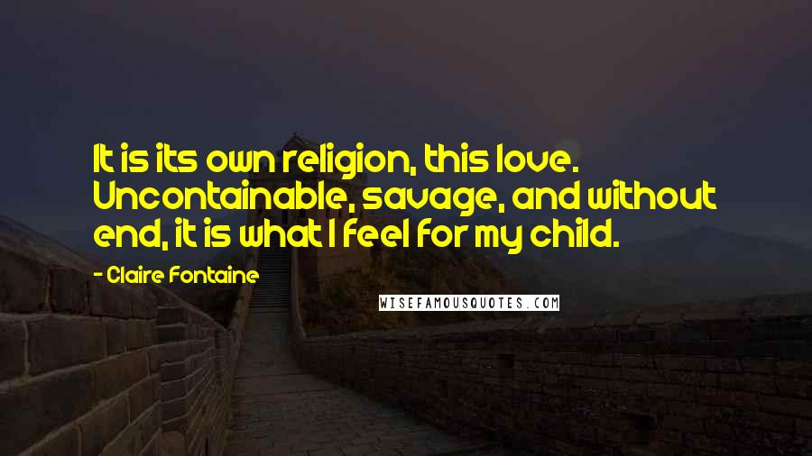 Claire Fontaine Quotes: It is its own religion, this love. Uncontainable, savage, and without end, it is what I feel for my child.