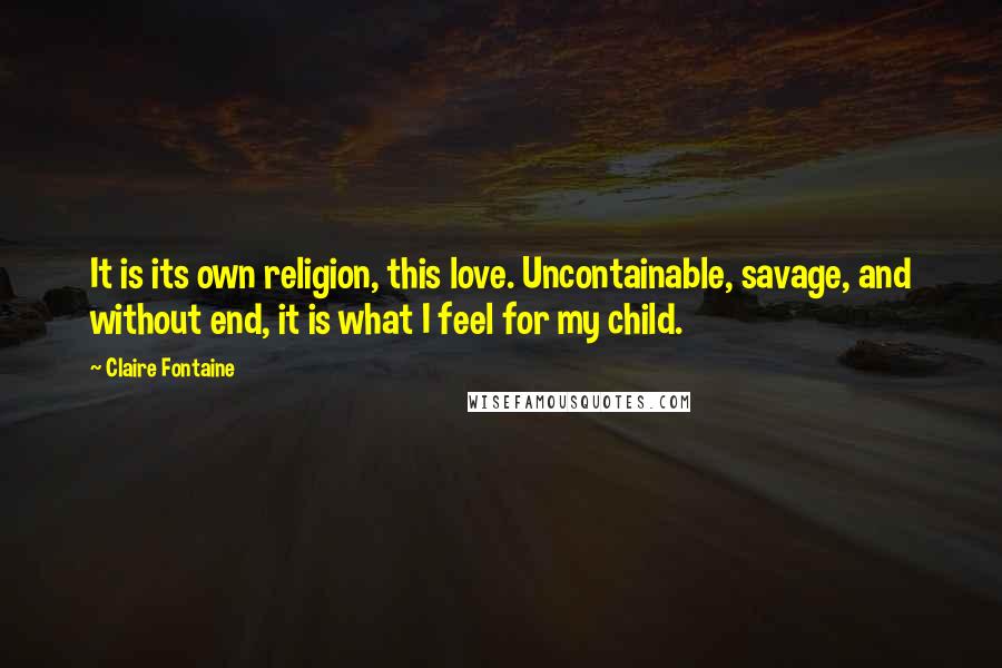 Claire Fontaine Quotes: It is its own religion, this love. Uncontainable, savage, and without end, it is what I feel for my child.