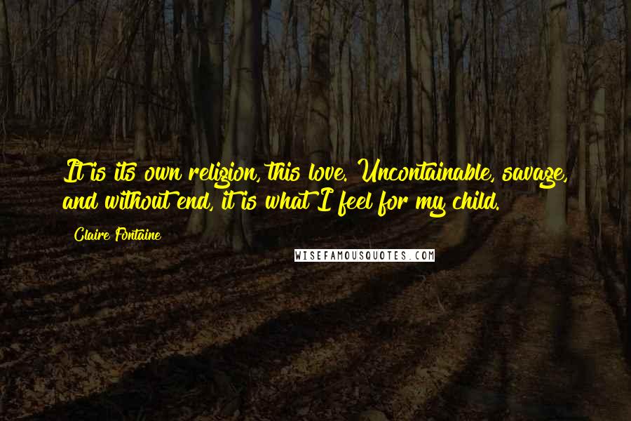 Claire Fontaine Quotes: It is its own religion, this love. Uncontainable, savage, and without end, it is what I feel for my child.