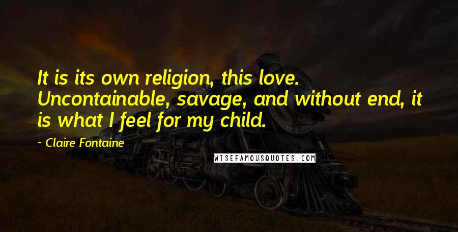 Claire Fontaine Quotes: It is its own religion, this love. Uncontainable, savage, and without end, it is what I feel for my child.