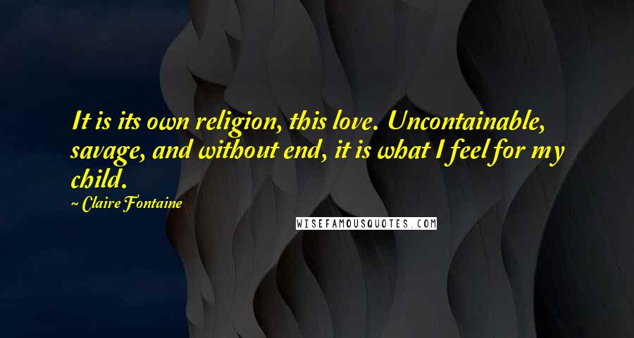 Claire Fontaine Quotes: It is its own religion, this love. Uncontainable, savage, and without end, it is what I feel for my child.