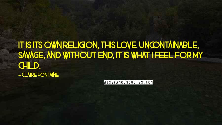 Claire Fontaine Quotes: It is its own religion, this love. Uncontainable, savage, and without end, it is what I feel for my child.