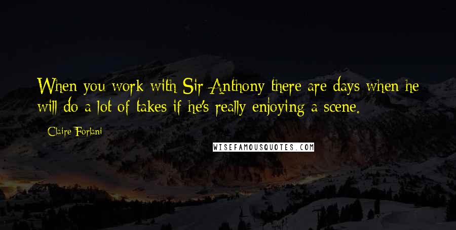 Claire Forlani Quotes: When you work with Sir Anthony there are days when he will do a lot of takes if he's really enjoying a scene.