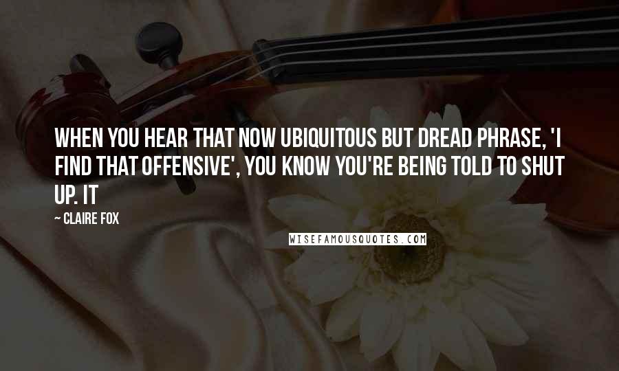 Claire Fox Quotes: WHEN YOU HEAR that now ubiquitous but dread phrase, 'I find that offensive', you know you're being told to shut up. It