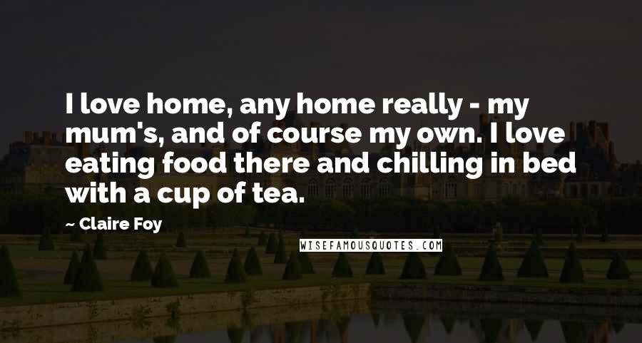 Claire Foy Quotes: I love home, any home really - my mum's, and of course my own. I love eating food there and chilling in bed with a cup of tea.