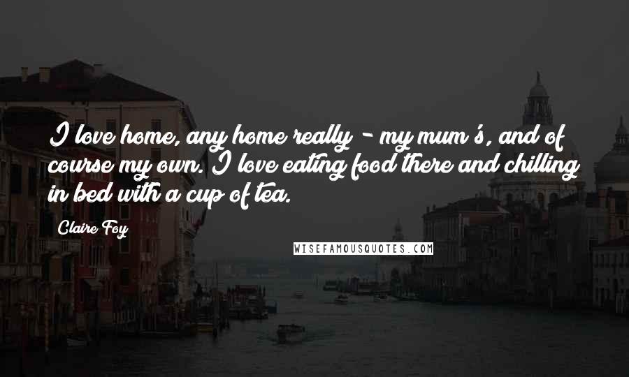 Claire Foy Quotes: I love home, any home really - my mum's, and of course my own. I love eating food there and chilling in bed with a cup of tea.