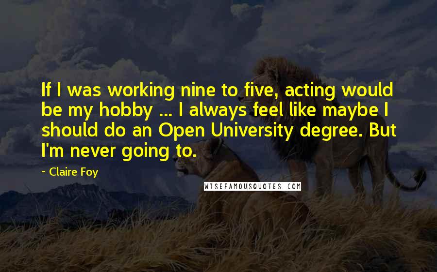 Claire Foy Quotes: If I was working nine to five, acting would be my hobby ... I always feel like maybe I should do an Open University degree. But I'm never going to.