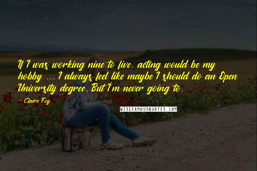Claire Foy Quotes: If I was working nine to five, acting would be my hobby ... I always feel like maybe I should do an Open University degree. But I'm never going to.