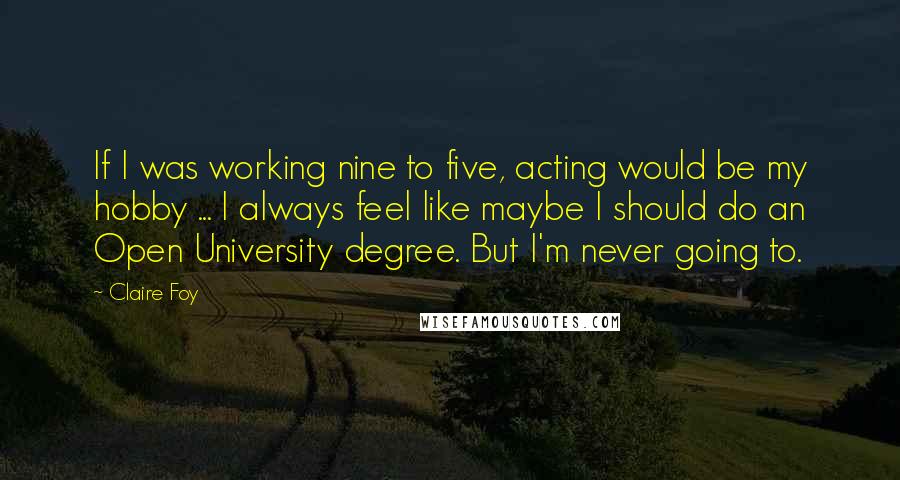 Claire Foy Quotes: If I was working nine to five, acting would be my hobby ... I always feel like maybe I should do an Open University degree. But I'm never going to.