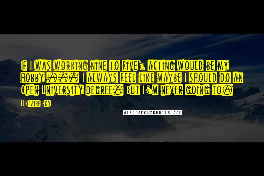 Claire Foy Quotes: If I was working nine to five, acting would be my hobby ... I always feel like maybe I should do an Open University degree. But I'm never going to.
