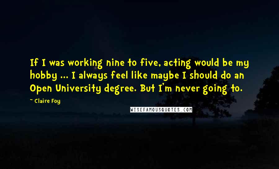 Claire Foy Quotes: If I was working nine to five, acting would be my hobby ... I always feel like maybe I should do an Open University degree. But I'm never going to.