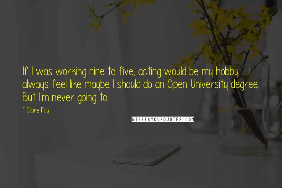 Claire Foy Quotes: If I was working nine to five, acting would be my hobby ... I always feel like maybe I should do an Open University degree. But I'm never going to.