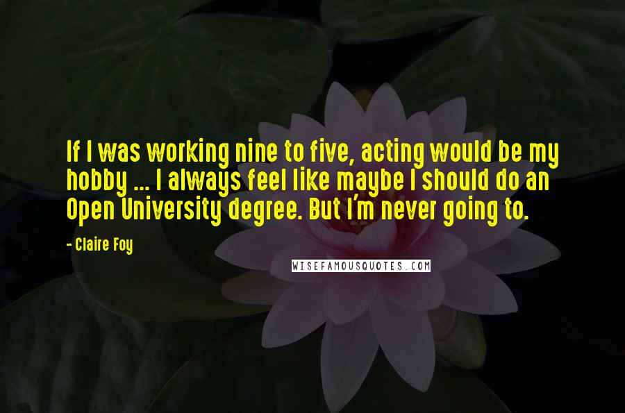 Claire Foy Quotes: If I was working nine to five, acting would be my hobby ... I always feel like maybe I should do an Open University degree. But I'm never going to.