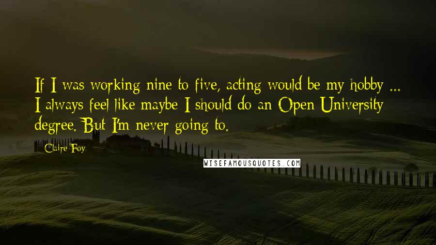 Claire Foy Quotes: If I was working nine to five, acting would be my hobby ... I always feel like maybe I should do an Open University degree. But I'm never going to.