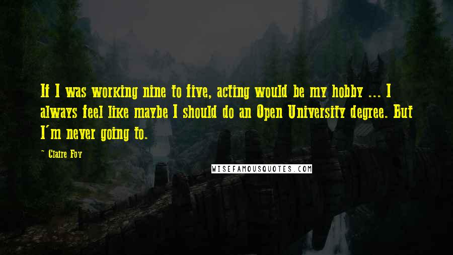 Claire Foy Quotes: If I was working nine to five, acting would be my hobby ... I always feel like maybe I should do an Open University degree. But I'm never going to.