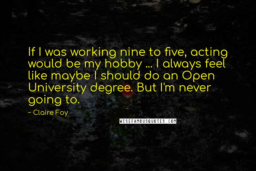 Claire Foy Quotes: If I was working nine to five, acting would be my hobby ... I always feel like maybe I should do an Open University degree. But I'm never going to.