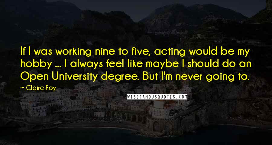 Claire Foy Quotes: If I was working nine to five, acting would be my hobby ... I always feel like maybe I should do an Open University degree. But I'm never going to.