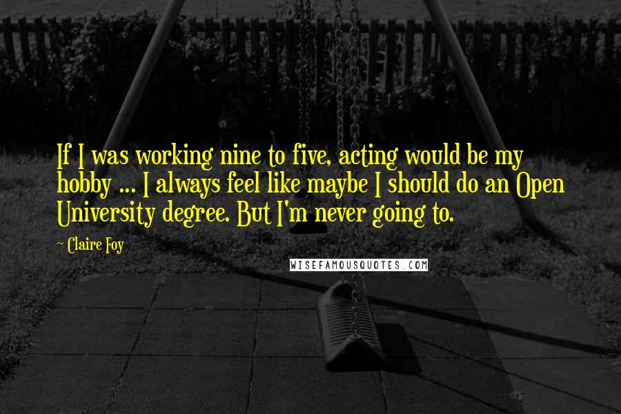 Claire Foy Quotes: If I was working nine to five, acting would be my hobby ... I always feel like maybe I should do an Open University degree. But I'm never going to.