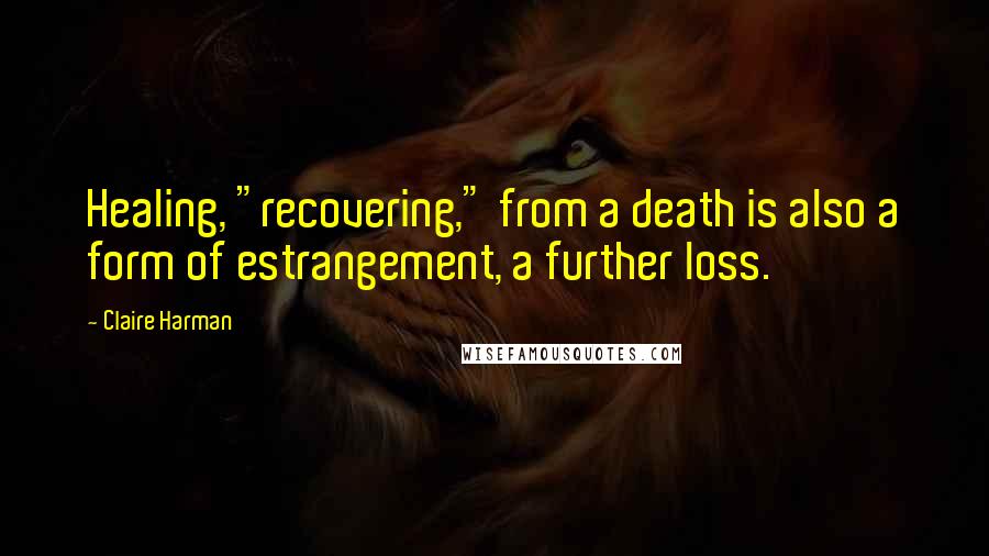 Claire Harman Quotes: Healing, "recovering," from a death is also a form of estrangement, a further loss.