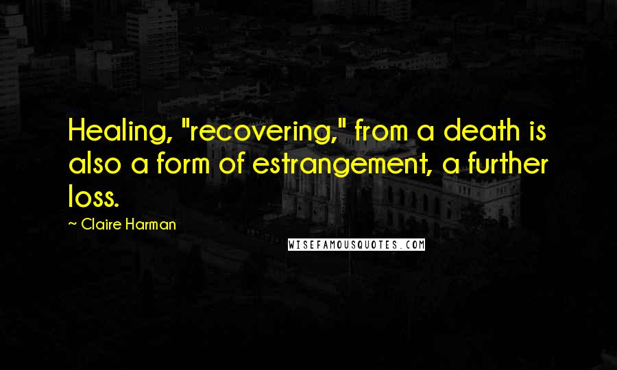 Claire Harman Quotes: Healing, "recovering," from a death is also a form of estrangement, a further loss.