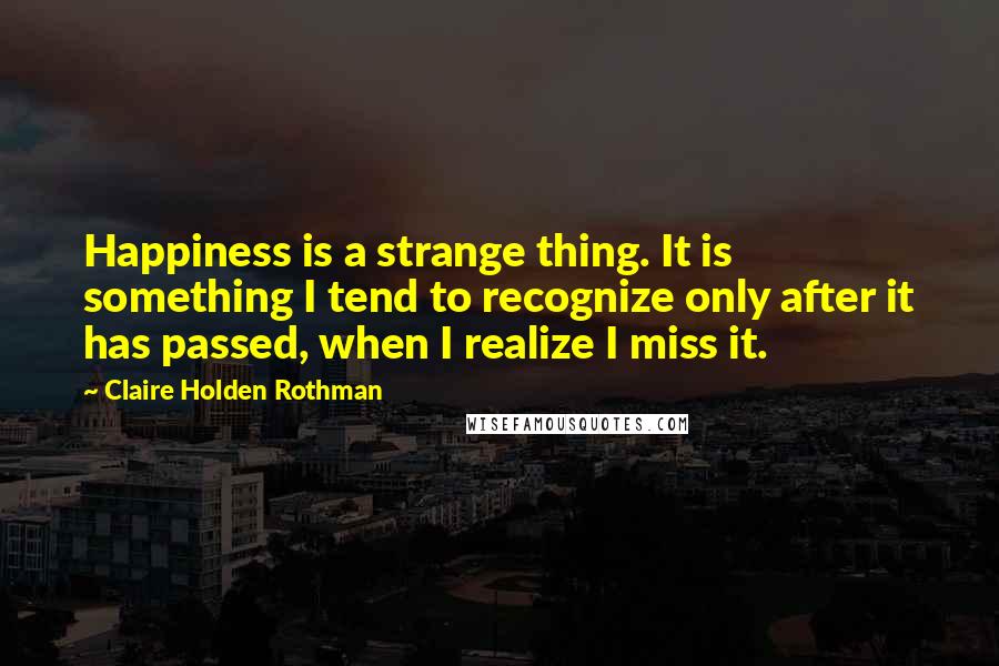 Claire Holden Rothman Quotes: Happiness is a strange thing. It is something I tend to recognize only after it has passed, when I realize I miss it.