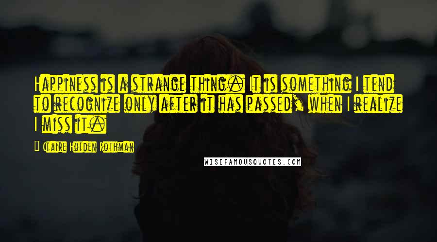 Claire Holden Rothman Quotes: Happiness is a strange thing. It is something I tend to recognize only after it has passed, when I realize I miss it.